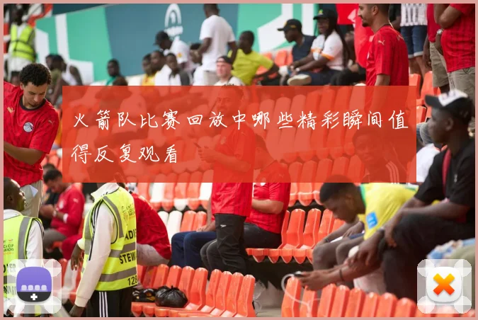 火箭队比赛回放中哪些精彩瞬间值得反复观看