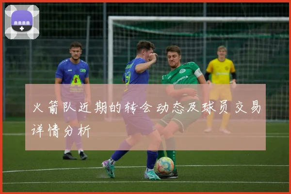 火箭队近期的转会动态及球员交易详情分析