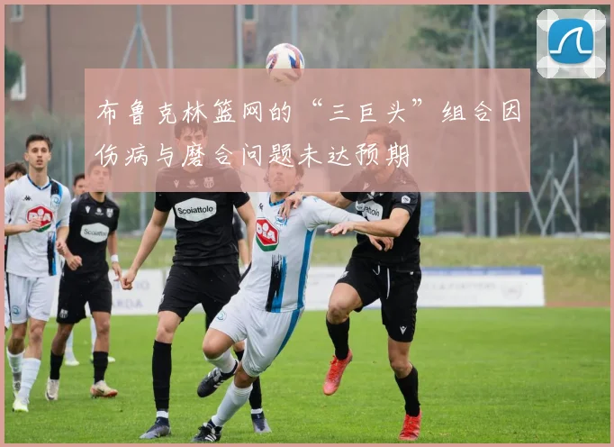 布鲁克林篮网的“三巨头”组合因伤病与磨合问题未达预期