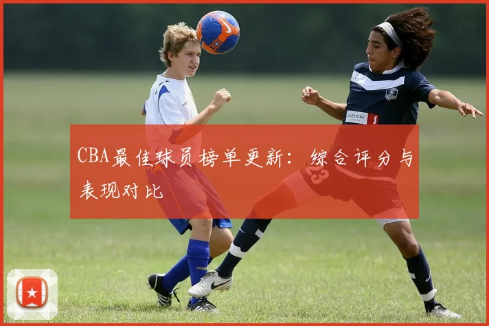 CBA最佳球员榜单更新：综合评分与表现对比