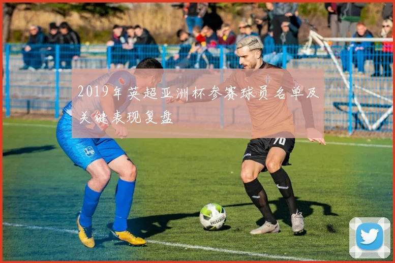 2019年英超亚洲杯参赛球员名单及关键表现复盘